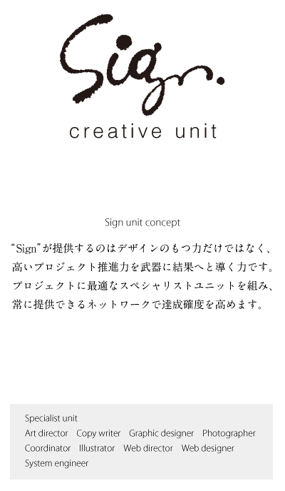 creative unit Sign
“ Sign ”が提供するのはデザインのもつ力だけではなく、
高いプロジェクト推進力を武器に結果へと導く力です。
プロジェクトに最適なスペシャリストユニットを組み、
常に提供できるネットワークで達成確度を高めます。